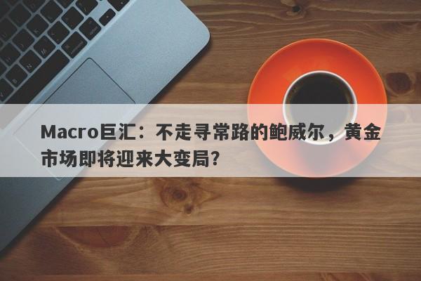 Macro巨汇：不走寻常路的鲍威尔，黄金市场即将迎来大变局？