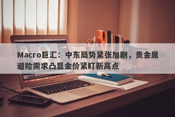 Macro巨汇：中东局势紧张加剧，贵金属避险需求凸显金价紧盯新高点