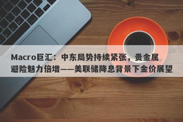 Macro巨汇：中东局势持续紧张，贵金属避险魅力倍增——美联储降息背景下金价展望