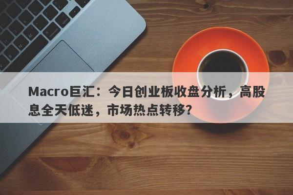 Macro巨汇：今日创业板收盘分析，高股息全天低迷，市场热点转移？