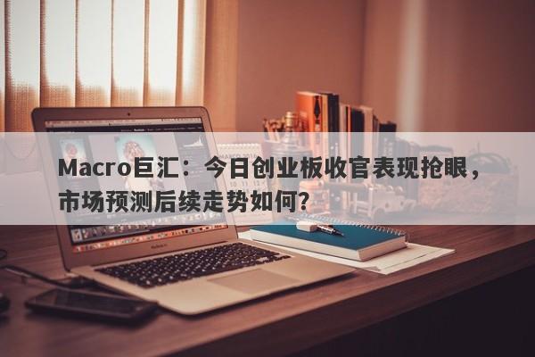 Macro巨汇：今日创业板收官表现抢眼，市场预测后续走势如何？