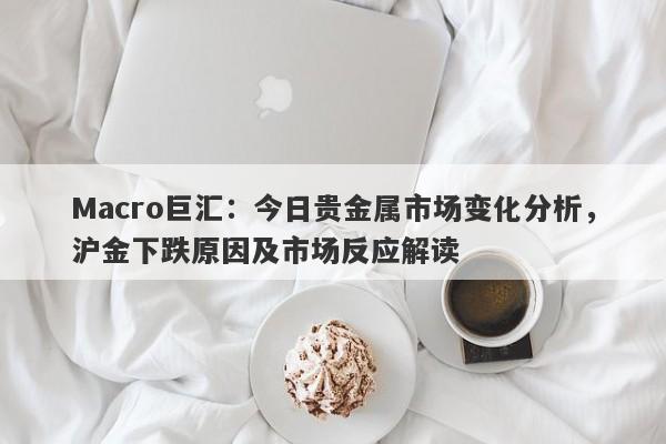 Macro巨汇：今日贵金属市场变化分析，沪金下跌原因及市场反应解读