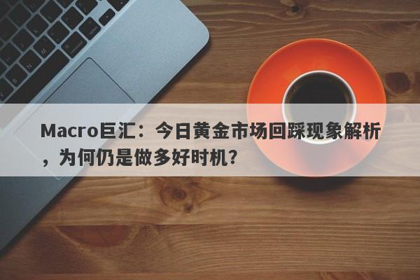 Macro巨汇：今日黄金市场回踩现象解析，为何仍是做多好时机？