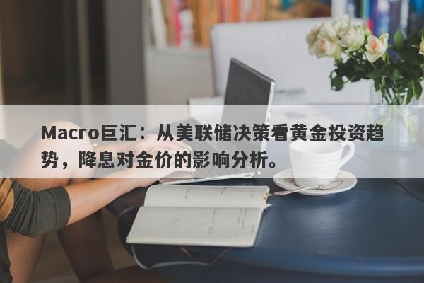 Macro巨汇：从美联储决策看黄金投资趋势，降息对金价的影响分析。