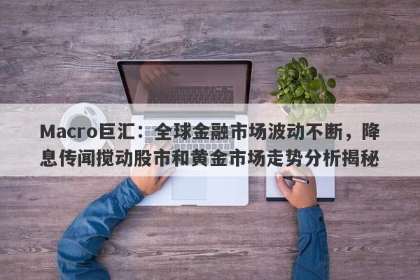 Macro巨汇：全球金融市场波动不断，降息传闻搅动股市和黄金市场走势分析揭秘