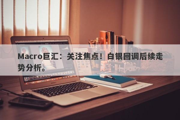 Macro巨汇：关注焦点！白银回调后续走势分析。