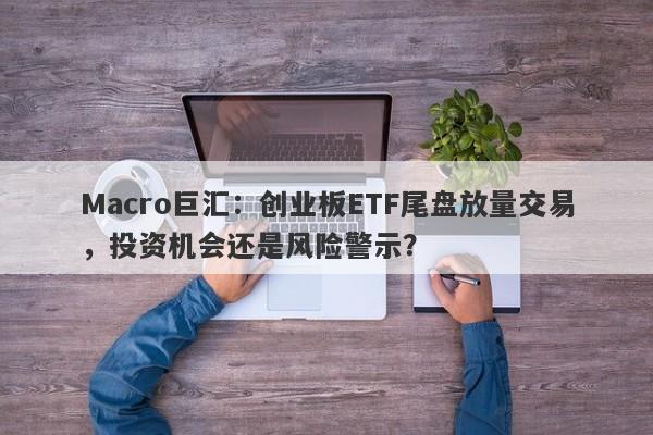 Macro巨汇：创业板ETF尾盘放量交易，投资机会还是风险警示？