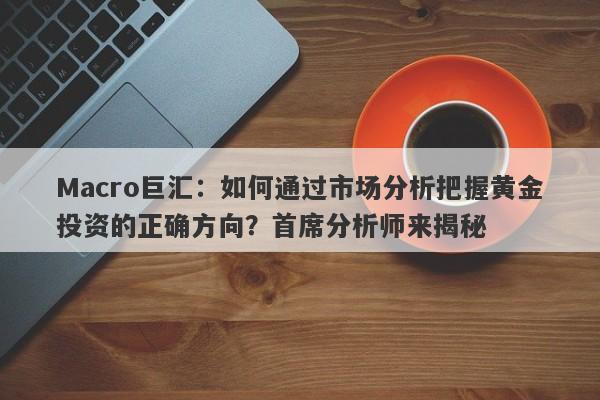 Macro巨汇：如何通过市场分析把握黄金投资的正确方向？首席分析师来揭秘