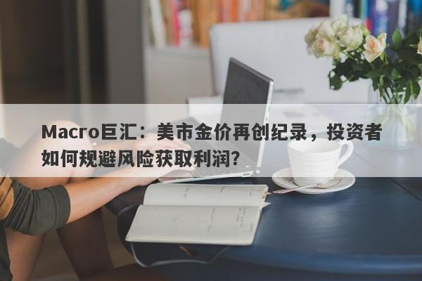 Macro巨汇：美市金价再创纪录，投资者如何规避风险获取利润？