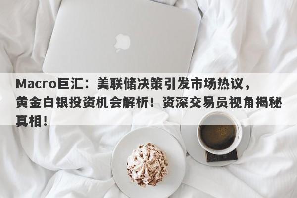 Macro巨汇：美联储决策引发市场热议，黄金白银投资机会解析！资深交易员视角揭秘真相！