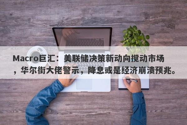 Macro巨汇：美联储决策新动向搅动市场，华尔街大佬警示，降息或是经济崩溃预兆。