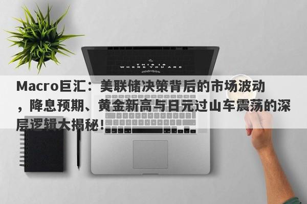 Macro巨汇：美联储决策背后的市场波动，降息预期、黄金新高与日元过山车震荡的深层逻辑大揭秘！
