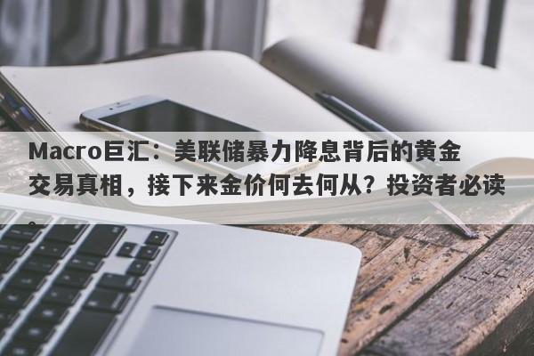 Macro巨汇：美联储暴力降息背后的黄金交易真相，接下来金价何去何从？投资者必读。