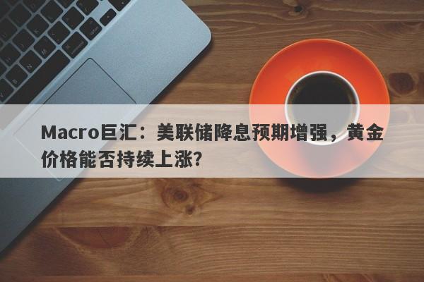 Macro巨汇：美联储降息预期增强，黄金价格能否持续上涨？