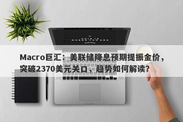 Macro巨汇：美联储降息预期提振金价，突破2370美元关口，趋势如何解读？