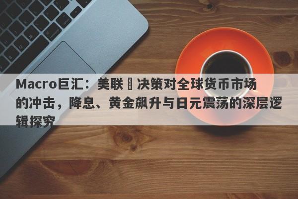 Macro巨汇：美联儲决策对全球货币市场的冲击，降息、黄金飙升与日元震荡的深层逻辑探究