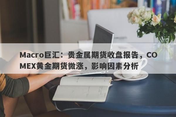 Macro巨汇：贵金属期货收盘报告，COMEX黄金期货微涨，影响因素分析