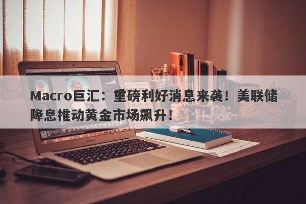 Macro巨汇：重磅利好消息来袭！美联储降息推动黄金市场飙升！