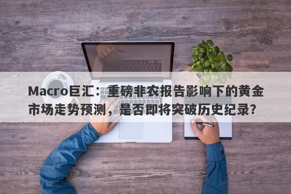 Macro巨汇：重磅非农报告影响下的黄金市场走势预测，是否即将突破历史纪录？