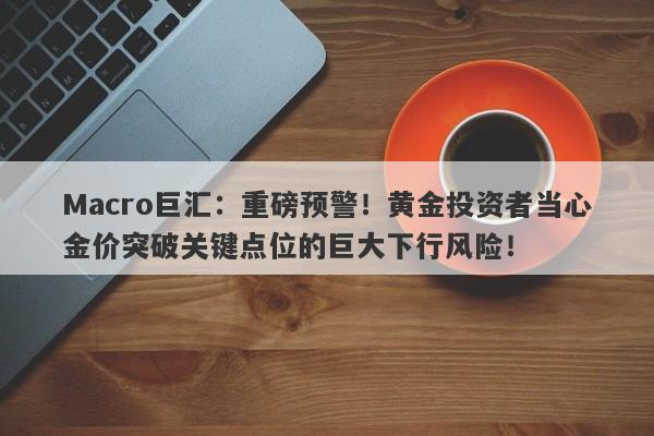 Macro巨汇：重磅预警！黄金投资者当心金价突破关键点位的巨大下行风险！