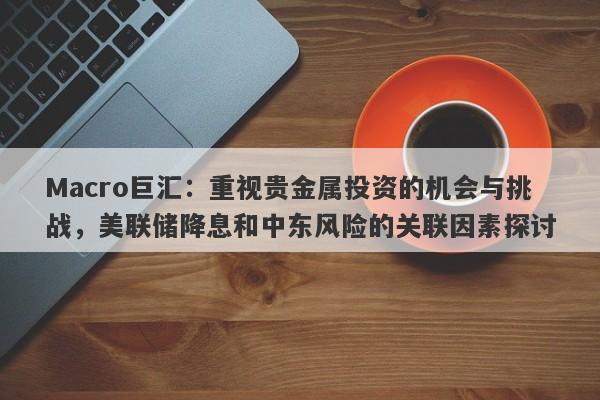 Macro巨汇：重视贵金属投资的机会与挑战，美联储降息和中东风险的关联因素探讨