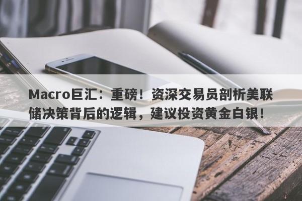 Macro巨汇：重磅！资深交易员剖析美联储决策背后的逻辑，建议投资黄金白银！