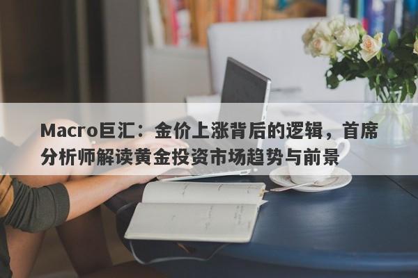 Macro巨汇：金价上涨背后的逻辑，首席分析师解读黄金投资市场趋势与前景