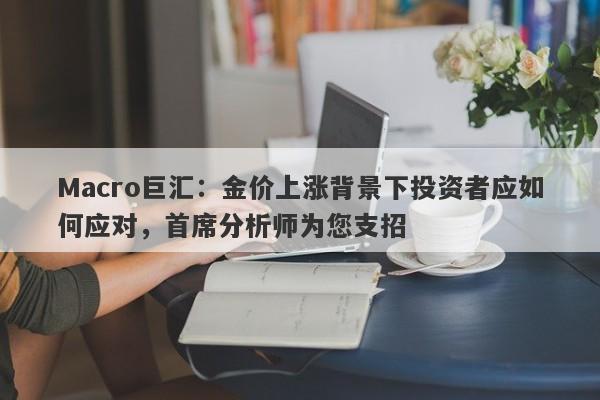 Macro巨汇：金价上涨背景下投资者应如何应对，首席分析师为您支招
