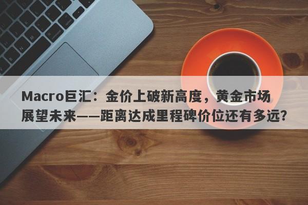 Macro巨汇：金价上破新高度，黄金市场展望未来——距离达成里程碑价位还有多远？