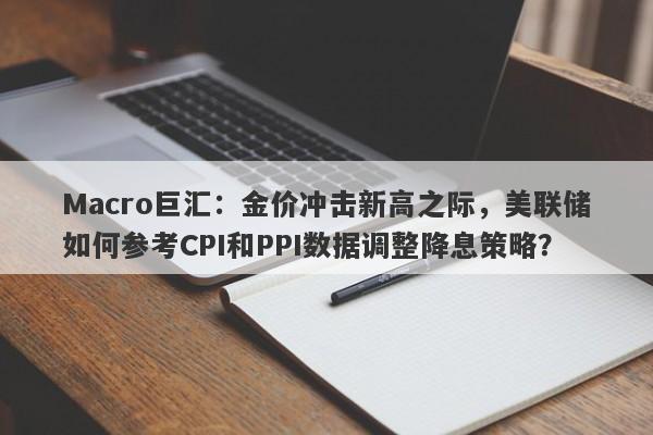 Macro巨汇：金价冲击新高之际，美联储如何参考CPI和PPI数据调整降息策略？