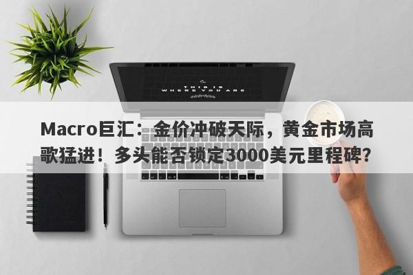 Macro巨汇：金价冲破天际，黄金市场高歌猛进！多头能否锁定3000美元里程碑？