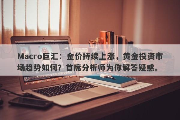 Macro巨汇：金价持续上涨，黄金投资市场趋势如何？首席分析师为你解答疑惑。