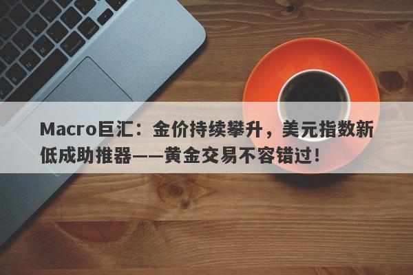 Macro巨汇：金价持续攀升，美元指数新低成助推器——黄金交易不容错过！