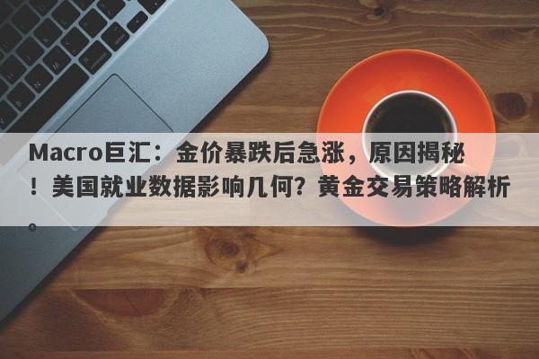 Macro巨汇：金价暴跌后急涨，原因揭秘！美国就业数据影响几何？黄金交易策略解析。