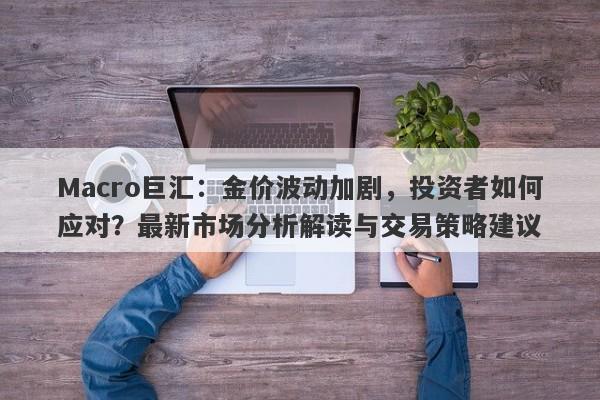 Macro巨汇：金价波动加剧，投资者如何应对？最新市场分析解读与交易策略建议