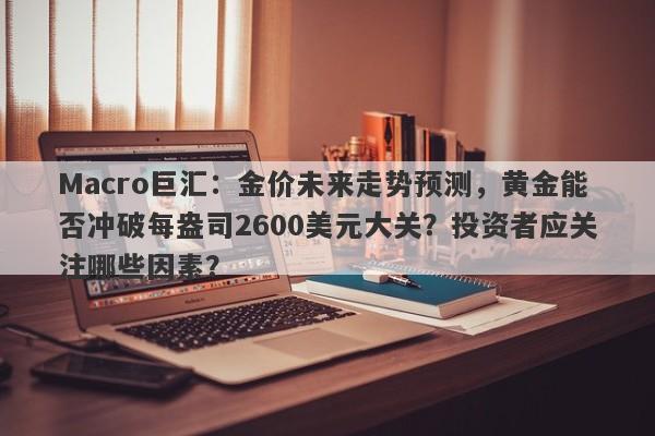 Macro巨汇：金价未来走势预测，黄金能否冲破每盎司2600美元大关？投资者应关注哪些因素？
