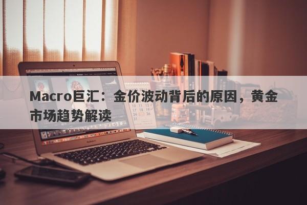 Macro巨汇：金价波动背后的原因，黄金市场趋势解读