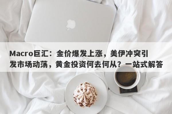 Macro巨汇：金价爆发上涨，美伊冲突引发市场动荡，黄金投资何去何从？一站式解答
