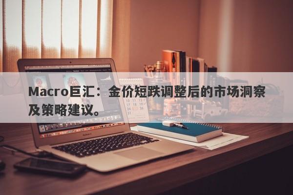 Macro巨汇：金价短跌调整后的市场洞察及策略建议。