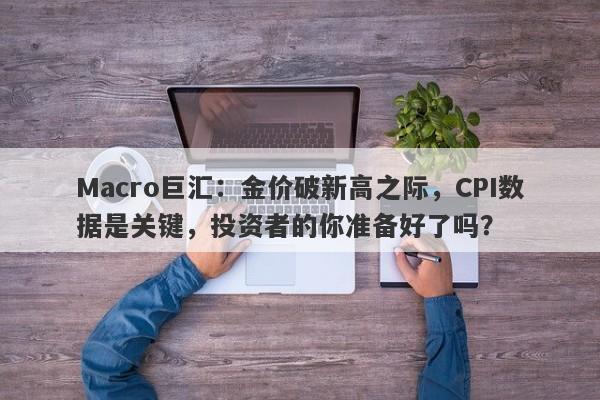 Macro巨汇：金价破新高之际，CPI数据是关键，投资者的你准备好了吗？