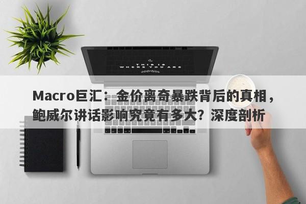 Macro巨汇：金价离奇暴跌背后的真相，鲍威尔讲话影响究竟有多大？深度剖析