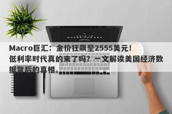 Macro巨汇：金价狂飙至2555美元！低利率时代真的来了吗？一文解读美国经济数据背后的真相。