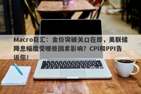 Macro巨汇：金价突破关口在即，美联储降息幅度受哪些因素影响？CPI和PPI告诉你！