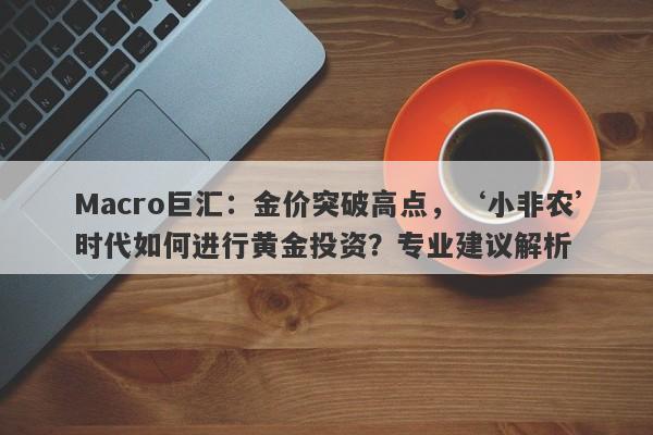 Macro巨汇：金价突破高点，‘小非农’时代如何进行黄金投资？专业建议解析