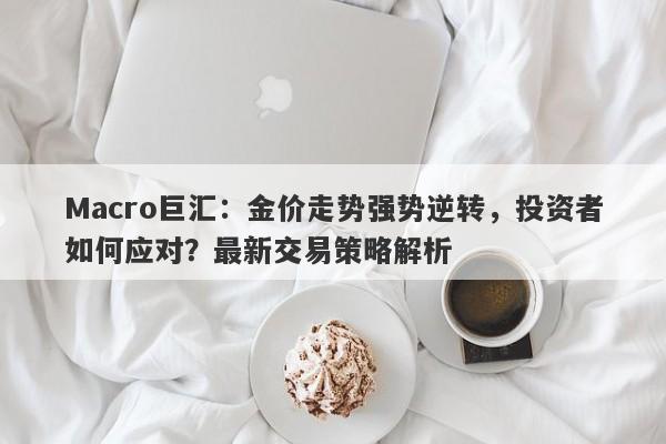 Macro巨汇：金价走势强势逆转，投资者如何应对？最新交易策略解析