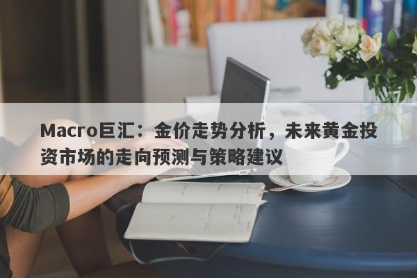 Macro巨汇：金价走势分析，未来黄金投资市场的走向预测与策略建议