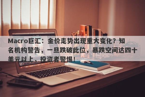 Macro巨汇：金价走势出现重大变化？知名机构警告，一旦跌破此位，暴跌空间达四十美元以上，投资者警惕！