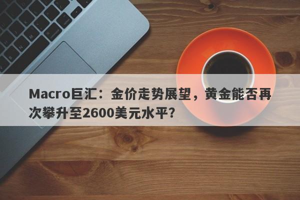 Macro巨汇：金价走势展望，黄金能否再次攀升至2600美元水平？