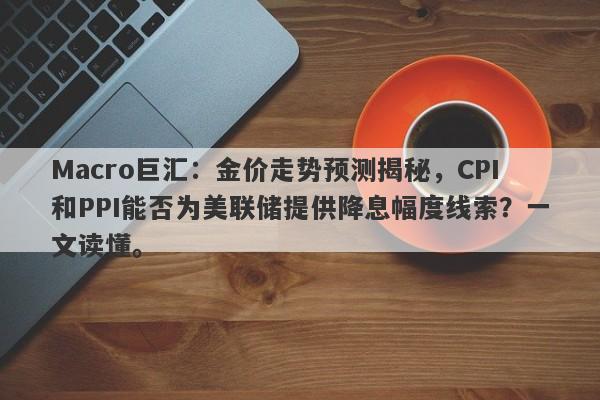 Macro巨汇：金价走势预测揭秘，CPI和PPI能否为美联储提供降息幅度线索？一文读懂。