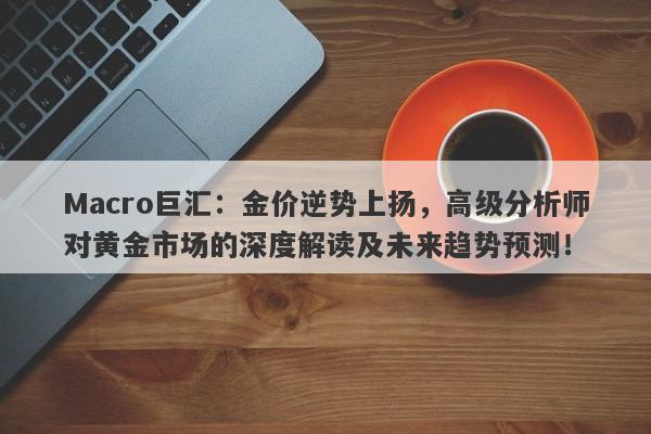 Macro巨汇：金价逆势上扬，高级分析师对黄金市场的深度解读及未来趋势预测！